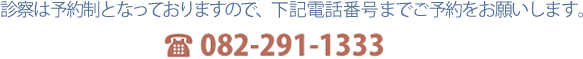 診察は予約制となっておりますので、下記電話番号までご予約をお願いします。082-291-1333